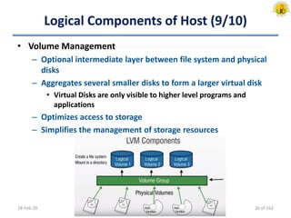 Logical Components of Host (9/10)
• Volume Management
– Optional intermediate layer between file system and physical
disks
– Aggregates several smaller disks to form a larger virtual disk
• Virtual Disks are only visible to higher level programs and
applications
– Optimizes access to storage
– Simplifies the management of storage resources
18-Feb-20 26 of 162
 