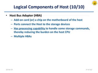 Logical Components of Host (10/10)
• Host Bus Adapter (HBA)
– Add-on card (or) a chip on the motherboard of the host
– Ports connect the Host to the storage devices
– Has processing capability to handle some storage commands,
thereby reducing the burden on the host CPU
– Multiple HBAs
18-Feb-20 27 of 162
 