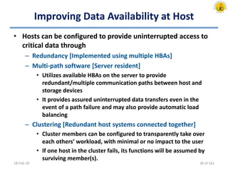 Improving Data Availability at Host
• Hosts can be configured to provide uninterrupted access to
critical data through
– Redundancy [Implemented using multiple HBAs]
– Multi-path software [Server resident]
• Utilizes available HBAs on the server to provide
redundant/multiple communication paths between host and
storage devices
• It provides assured uninterrupted data transfers even in the
event of a path failure and may also provide automatic load
balancing
– Clustering [Redundant host systems connected together]
• Cluster members can be configured to transparently take over
each others’ workload, with minimal or no impact to the user
• If one host in the cluster fails, its functions will be assumed by
surviving member(s).
18-Feb-20 28 of 162
 