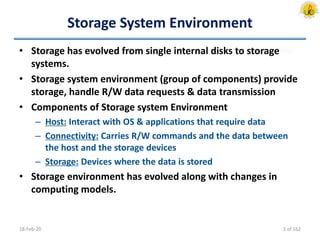 Storage System Environment
• Storage has evolved from single internal disks to storage
systems.
• Storage system environment (group of components) provide
storage, handle R/W data requests & data transmission
• Components of Storage system Environment
– Host: Interact with OS & applications that require data
– Connectivity: Carries R/W commands and the data between
the host and the storage devices
– Storage: Devices where the data is stored
• Storage environment has evolved along with changes in
computing models.
18-Feb-20 3 of 162
 