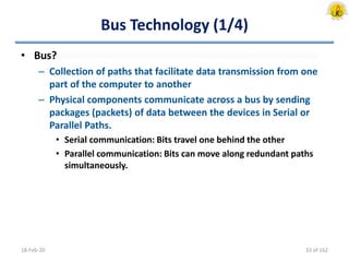Bus Technology (1/4)
• Bus?
– Collection of paths that facilitate data transmission from one
part of the computer to another
– Physical components communicate across a bus by sending
packages (packets) of data between the devices in Serial or
Parallel Paths.
• Serial communication: Bits travel one behind the other
• Parallel communication: Bits can move along redundant paths
simultaneously.
18-Feb-20 33 of 162
 