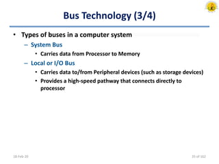 Bus Technology (3/4)
• Types of buses in a computer system
– System Bus
• Carries data from Processor to Memory
– Local or I/O Bus
• Carries data to/from Peripheral devices (such as storage devices)
• Provides a high-speed pathway that connects directly to
processor
18-Feb-20 35 of 162
 