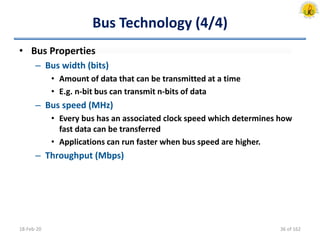 Bus Technology (4/4)
• Bus Properties
– Bus width (bits)
• Amount of data that can be transmitted at a time
• E.g. n-bit bus can transmit n-bits of data
– Bus speed (MHz)
• Every bus has an associated clock speed which determines how
fast data can be transferred
• Applications can run faster when bus speed are higher.
– Throughput (Mbps)
18-Feb-20 36 of 162
 