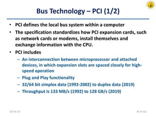 Bus Technology – PCI (1/2)
• PCI defines the local bus system within a computer
• The specification standardizes how PCI expansion cards, such
as network cards or modems, install themselves and
exchange information with the CPU.
• PCI includes
– An interconnection between microprocessor and attached
devices, in which expansion slots are spaced closely for high-
speed operation
– Plug and Play functionality
– 32/64 bit simplex data (1992-2002) to duplex data (2019)
– Throughput is 133 MB/s (1992) to 128 GB/s (2019)
18-Feb-20 40 of 162
 