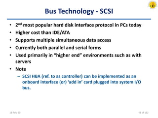 Bus Technology - SCSI
• 2nd most popular hard disk interface protocol in PCs today
• Higher cost than IDE/ATA
• Supports multiple simultaneous data access
• Currently both parallel and serial forms
• Used primarily in “higher end” environments such as with
servers
• Note
– SCSI HBA (ref. to as controller) can be implemented as an
onboard interface (or) ‘add in’ card plugged into system I/O
bus.
18-Feb-20 43 of 162
 