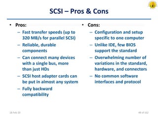 SCSI – Pros & Cons
• Pros:
– Fast transfer speeds (up to
320 MB/s for parallel SCSI)
– Reliable, durable
components
– Can connect many devices
with a single bus, more
than just HDs
– SCSI host adapter cards can
be put in almost any system
– Fully backward
compatibility
18-Feb-20
• Cons:
– Configuration and setup
specific to one computer
– Unlike IDE, few BIOS
support the standard
– Overwhelming number of
variations in the standard,
hardware, and connectors
– No common software
interfaces and protocol
48 of 162
 