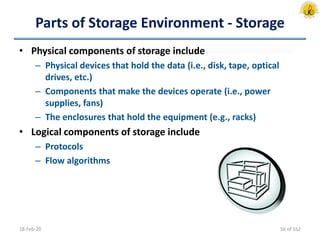 Parts of Storage Environment - Storage
• Physical components of storage include
– Physical devices that hold the data (i.e., disk, tape, optical
drives, etc.)
– Components that make the devices operate (i.e., power
supplies, fans)
– The enclosures that hold the equipment (e.g., racks)
• Logical components of storage include
– Protocols
– Flow algorithms
18-Feb-20 56 of 162
 