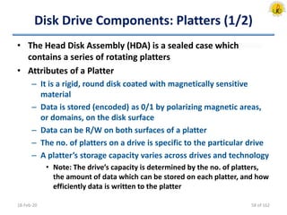 Disk Drive Components: Platters (1/2)
• The Head Disk Assembly (HDA) is a sealed case which
contains a series of rotating platters
• Attributes of a Platter
– It is a rigid, round disk coated with magnetically sensitive
material
– Data is stored (encoded) as 0/1 by polarizing magnetic areas,
or domains, on the disk surface
– Data can be R/W on both surfaces of a platter
– The no. of platters on a drive is specific to the particular drive
– A platter’s storage capacity varies across drives and technology
• Note: The drive’s capacity is determined by the no. of platters,
the amount of data which can be stored on each platter, and how
efficiently data is written to the platter
18-Feb-20 58 of 162
 