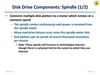 Disk Drive Components: Spindle (1/2)
• Connects multiple disk platters to a motor which rotates at a
constant speed
– The spindle rotates continuously until power is removed from
the spindle motor
– Many hard drive failures occur when the spindle motor fails
– Disk platters spin at speeds of several thousand revolutions
per minute
• Note: These speeds will increase as technologies improve,
though there is a physical limit to the extent to which they can
improve
18-Feb-20 60 of 162
 