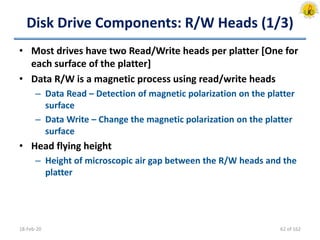 Disk Drive Components: R/W Heads (1/3)
• Most drives have two Read/Write heads per platter [One for
each surface of the platter]
• Data R/W is a magnetic process using read/write heads
– Data Read – Detection of magnetic polarization on the platter
surface
– Data Write – Change the magnetic polarization on the platter
surface
• Head flying height
– Height of microscopic air gap between the R/W heads and the
platter
18-Feb-20 62 of 162
 