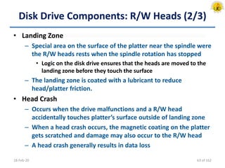 Disk Drive Components: R/W Heads (2/3)
• Landing Zone
– Special area on the surface of the platter near the spindle were
the R/W heads rests when the spindle rotation has stopped
• Logic on the disk drive ensures that the heads are moved to the
landing zone before they touch the surface
– The landing zone is coated with a lubricant to reduce
head/platter friction.
• Head Crash
– Occurs when the drive malfunctions and a R/W head
accidentally touches platter’s surface outside of landing zone
– When a head crash occurs, the magnetic coating on the platter
gets scratched and damage may also occur to the R/W head
– A head crash generally results in data loss
18-Feb-20 63 of 162
 
