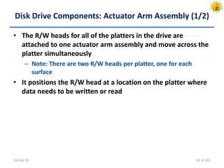 Disk Drive Components: Actuator Arm Assembly (1/2)
• The R/W heads for all of the platters in the drive are
attached to one actuator arm assembly and move across the
platter simultaneously
– Note: There are two R/W heads per platter, one for each
surface
• It positions the R/W head at a location on the platter where
data needs to be written or read
18-Feb-20 65 of 162
 