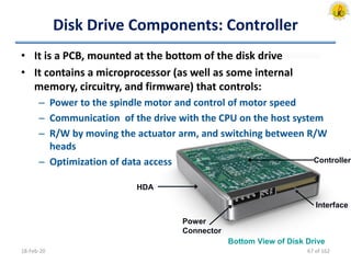 Bottom View of Disk Drive
HDA
Controller
Interface
Power
Connector
Disk Drive Components: Controller
• It is a PCB, mounted at the bottom of the disk drive
• It contains a microprocessor (as well as some internal
memory, circuitry, and firmware) that controls:
– Power to the spindle motor and control of motor speed
– Communication of the drive with the CPU on the host system
– R/W by moving the actuator arm, and switching between R/W
heads
– Optimization of data access
18-Feb-20 67 of 162
 