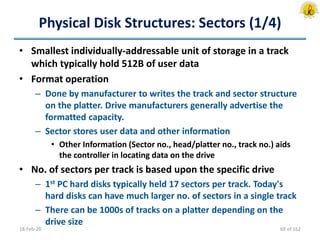 Physical Disk Structures: Sectors (1/4)
• Smallest individually-addressable unit of storage in a track
which typically hold 512B of user data
• Format operation
– Done by manufacturer to writes the track and sector structure
on the platter. Drive manufacturers generally advertise the
formatted capacity.
– Sector stores user data and other information
• Other Information (Sector no., head/platter no., track no.) aids
the controller in locating data on the drive
• No. of sectors per track is based upon the specific drive
– 1st PC hard disks typically held 17 sectors per track. Today's
hard disks can have much larger no. of sectors in a single track
– There can be 1000s of tracks on a platter depending on the
drive size
18-Feb-20 69 of 162
 