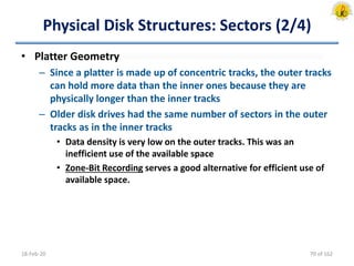 Physical Disk Structures: Sectors (2/4)
• Platter Geometry
– Since a platter is made up of concentric tracks, the outer tracks
can hold more data than the inner ones because they are
physically longer than the inner tracks
– Older disk drives had the same number of sectors in the outer
tracks as in the inner tracks
• Data density is very low on the outer tracks. This was an
inefficient use of the available space
• Zone-Bit Recording serves a good alternative for efficient use of
available space.
18-Feb-20 70 of 162
 
