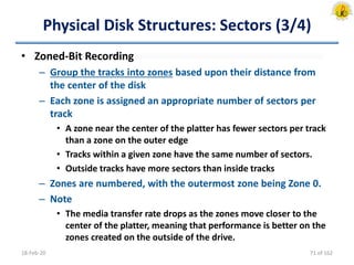 Physical Disk Structures: Sectors (3/4)
• Zoned-Bit Recording
– Group the tracks into zones based upon their distance from
the center of the disk
– Each zone is assigned an appropriate number of sectors per
track
• A zone near the center of the platter has fewer sectors per track
than a zone on the outer edge
• Tracks within a given zone have the same number of sectors.
• Outside tracks have more sectors than inside tracks
– Zones are numbered, with the outermost zone being Zone 0.
– Note
• The media transfer rate drops as the zones move closer to the
center of the platter, meaning that performance is better on the
zones created on the outside of the drive.
18-Feb-20 71 of 162
 