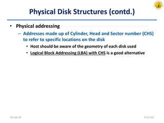 Physical Disk Structures (contd.)
• Physical addressing
– Addresses made up of Cylinder, Head and Sector number (CHS)
to refer to specific locations on the disk
• Host should be aware of the geometry of each disk used
• Logical Block Addressing (LBA) with CHS is a good alternative
18-Feb-20 74 of 162
 