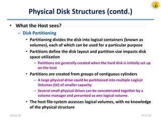 Physical Disk Structures (contd.)
• What the Host sees?
– Disk Partitioning
• Partitioning divides the disk into logical containers (known as
volumes), each of which can be used for a particular purpose
• Partitions define the disk layout and partition size impacts disk
space utilization
– Partitions are generally created when the hard disk is initially set up
on the host
• Partitions are created from groups of contiguous cylinders
– A large physical drive could be partitioned into multiple Logical
Volumes (LV) of smaller capacity
– Several small physical drives can be concatenated together by a
volume manager and presented as one logical volume.
• The host file-system accesses logical volumes, with no knowledge
of the physical structure
18-Feb-20 78 of 162
 