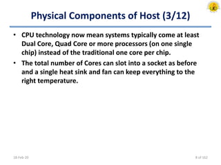 Physical Components of Host (3/12)
• CPU technology now mean systems typically come at least
Dual Core, Quad Core or more processors (on one single
chip) instead of the traditional one core per chip.
• The total number of Cores can slot into a socket as before
and a single heat sink and fan can keep everything to the
right temperature.
18-Feb-20 8 of 162
 