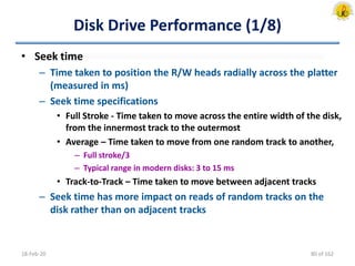 Disk Drive Performance (1/8)
• Seek time
– Time taken to position the R/W heads radially across the platter
(measured in ms)
– Seek time specifications
• Full Stroke - Time taken to move across the entire width of the disk,
from the innermost track to the outermost
• Average – Time taken to move from one random track to another,
– Full stroke/3
– Typical range in modern disks: 3 to 15 ms
• Track-to-Track – Time taken to move between adjacent tracks
– Seek time has more impact on reads of random tracks on the
disk rather than on adjacent tracks
18-Feb-20 80 of 162
 