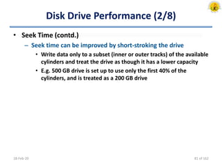 Disk Drive Performance (2/8)
• Seek Time (contd.)
– Seek time can be improved by short-stroking the drive
• Write data only to a subset (inner or outer tracks) of the available
cylinders and treat the drive as though it has a lower capacity
• E.g. 500 GB drive is set up to use only the first 40% of the
cylinders, and is treated as a 200 GB drive
18-Feb-20 81 of 162
 