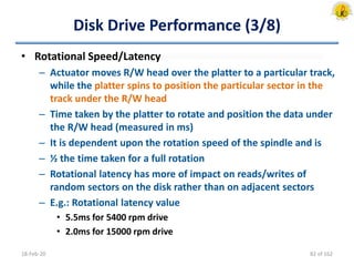 Disk Drive Performance (3/8)
• Rotational Speed/Latency
– Actuator moves R/W head over the platter to a particular track,
while the platter spins to position the particular sector in the
track under the R/W head
– Time taken by the platter to rotate and position the data under
the R/W head (measured in ms)
– It is dependent upon the rotation speed of the spindle and is
– ½ the time taken for a full rotation
– Rotational latency has more of impact on reads/writes of
random sectors on the disk rather than on adjacent sectors
– E.g.: Rotational latency value
• 5.5ms for 5400 rpm drive
• 2.0ms for 15000 rpm drive
18-Feb-20 82 of 162
 