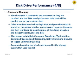 Disk Drive Performance (4/8)
• Command Queuing
– Time is wasted if commands are processed as they are
received and the R/W head passes over data that will be
needed one or two requests later
– Drive manufacturers include logic that analyzes where data is
stored on the platter relative to data access requests. Requests
are then reordered to make best use of the data’s layout on
the disk (physical level of the disk)
– Also known as Multiple Command Reordering/Optimization,
Command Queuing and Reordering, Native Command Queuing
or Tagged Command Queuing
– Command queuing can also be performed by the storage
system that uses the disk
18-Feb-20 83 of 162
 