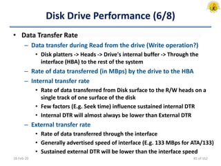 Disk Drive Performance (6/8)
• Data Transfer Rate
– Data transfer during Read from the drive (Write operation?)
• Disk platters -> Heads -> Drive's internal buffer -> Through the
interface (HBA) to the rest of the system
– Rate of data transferred (in MBps) by the drive to the HBA
– Internal transfer rate
• Rate of data transferred from Disk surface to the R/W heads on a
single track of one surface of the disk
• Few factors (E.g. Seek time) influence sustained internal DTR
• Internal DTR will almost always be lower than External DTR
– External transfer rate
• Rate of data transferred through the interface
• Generally advertised speed of interface (E.g. 133 MBps for ATA/133)
• Sustained external DTR will be lower than the interface speed
18-Feb-20 85 of 162
 