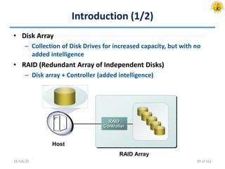 Introduction (1/2)
• Disk Array
– Collection of Disk Drives for increased capacity, but with no
added intelligence
• RAID (Redundant Array of Independent Disks)
– Disk array + Controller (added intelligence)
18-Feb-20
RAID
Controller
RAID Array
Host
89 of 162
 
