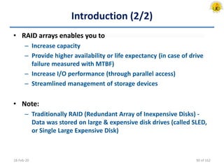 Introduction (2/2)
• RAID arrays enables you to
– Increase capacity
– Provide higher availability or life expectancy (in case of drive
failure measured with MTBF)
– Increase I/O performance (through parallel access)
– Streamlined management of storage devices
• Note:
– Traditionally RAID (Redundant Array of Inexpensive Disks) -
Data was stored on large & expensive disk drives (called SLED,
or Single Large Expensive Disk)
18-Feb-20 90 of 162
 