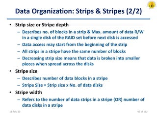 Data Organization: Strips & Stripes (2/2)
• Strip size or Stripe depth
– Describes no. of blocks in a strip & Max. amount of data R/W
in a single disk of the RAID set before next disk is accessed
– Data access may start from the beginning of the strip
– All strips in a stripe have the same number of blocks
– Decreasing strip size means that data is broken into smaller
pieces when spread across the disks
• Stripe size
– Describes number of data blocks in a stripe
– Stripe Size = Strip size x No. of data disks
• Stripe width
– Refers to the number of data strips in a stripe (OR) number of
data disks in a stripe
18-Feb-20 95 of 162
 