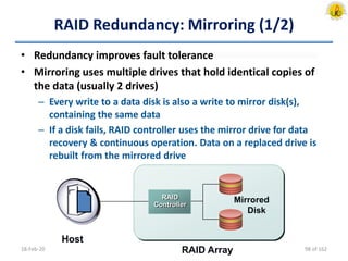 RAID Redundancy: Mirroring (1/2)
• Redundancy improves fault tolerance
• Mirroring uses multiple drives that hold identical copies of
the data (usually 2 drives)
– Every write to a data disk is also a write to mirror disk(s),
containing the same data
– If a disk fails, RAID controller uses the mirror drive for data
recovery & continuous operation. Data on a replaced drive is
rebuilt from the mirrored drive
18-Feb-20 RAID Array
Mirrored
Disk
RAID
Controller
Host
98 of 162
 