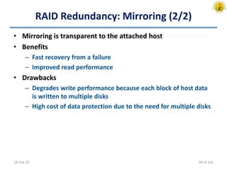 RAID Redundancy: Mirroring (2/2)
• Mirroring is transparent to the attached host
• Benefits
– Fast recovery from a failure
– Improved read performance
• Drawbacks
– Degrades write performance because each block of host data
is written to multiple disks
– High cost of data protection due to the need for multiple disks
18-Feb-20 99 of 162
 