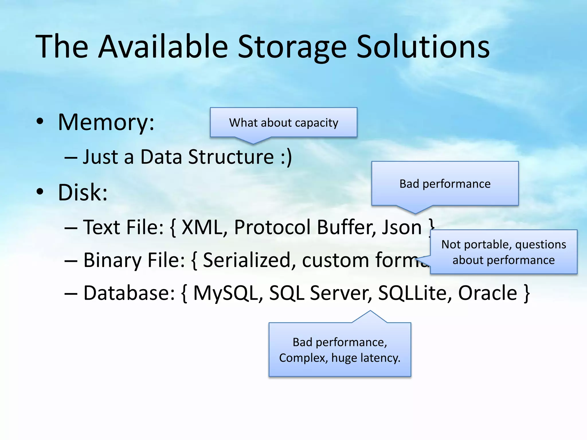 The Available Storage Solutions

• Memory:              What about capacity

  – Just a Data Structure :)
                                                    Bad performance
• Disk:
  – Text File: { XML, Protocol Buffer, Json }
                                              Not portable, questions
  – Binary File: { Serialized, custom format } about performance
  – Database: { MySQL, SQL Server, SQLLite, Oracle }

                                 Bad performance,
                               Complex, huge latency.
 