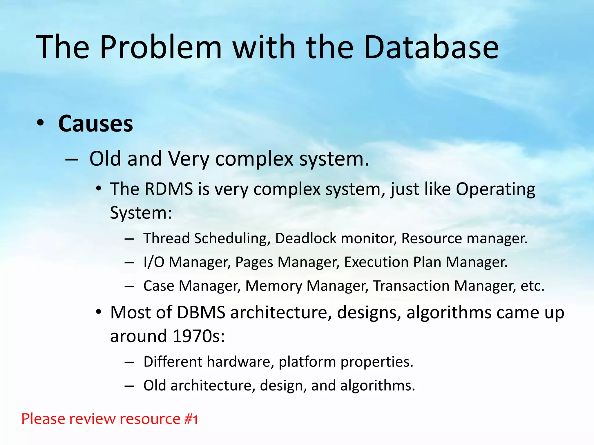 The Problem with the Database

  • Causes
      – Old and Very complex system.
          • The RDMS is very complex system, just like Operating
            System:
              – Thread Scheduling, Deadlock monitor, Resource manager.
              – I/O Manager, Pages Manager, Execution Plan Manager.
              – Case Manager, Memory Manager, Transaction Manager, etc.
          • Most of DBMS architecture, designs, algorithms came up
            around 1970s:
              – Different hardware, platform properties.
              – Old architecture, design, and algorithms.

Please review resource #1
 