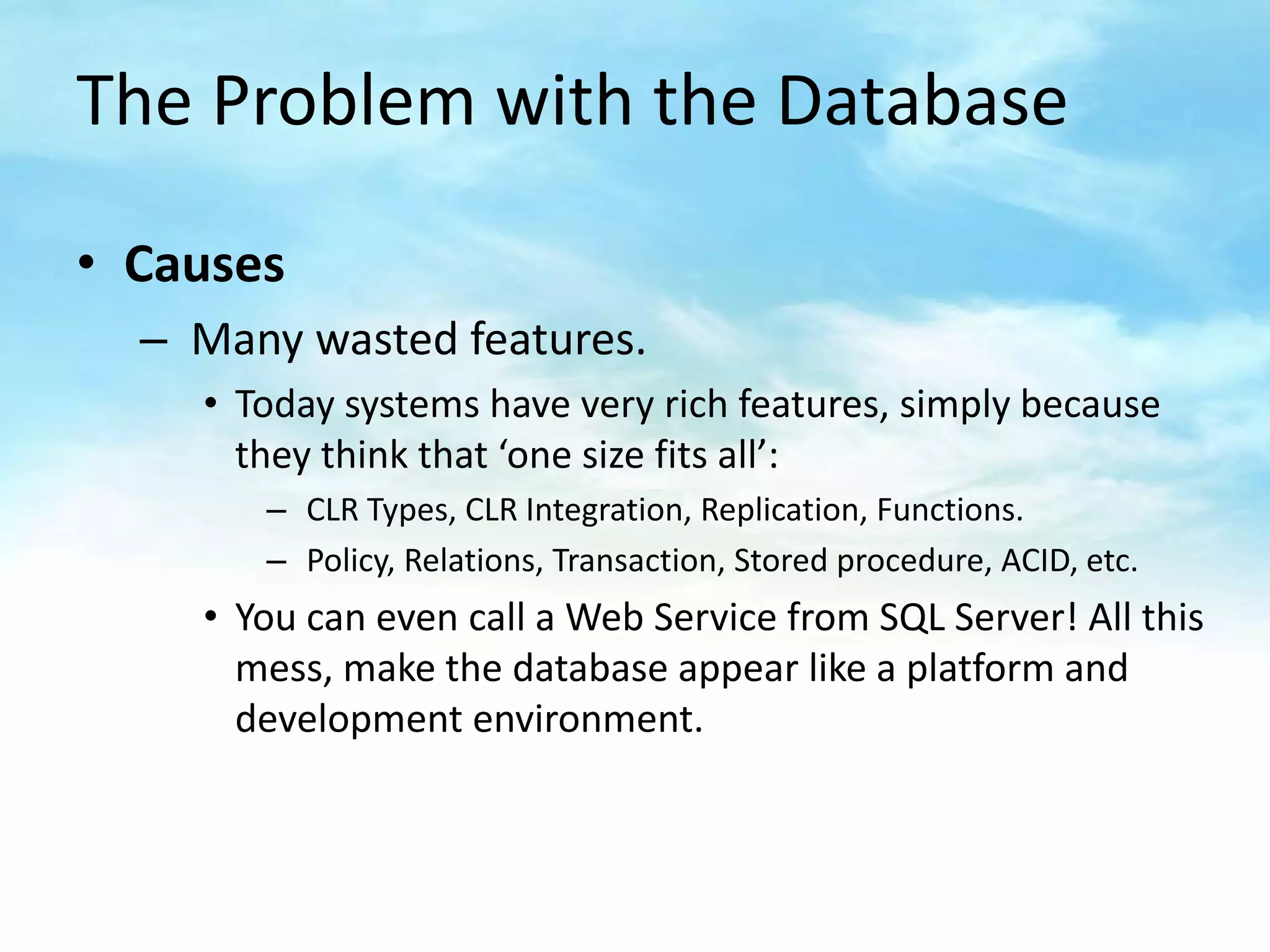 The Problem with the Database

• Causes
  – Many wasted features.
    • Today systems have very rich features, simply because
      they think that ‘one size fits all’:
       – CLR Types, CLR Integration, Replication, Functions.
       – Policy, Relations, Transaction, Stored procedure, ACID, etc.
    • You can even call a Web Service from SQL Server! All this
      mess, make the database appear like a platform and
      development environment.
 