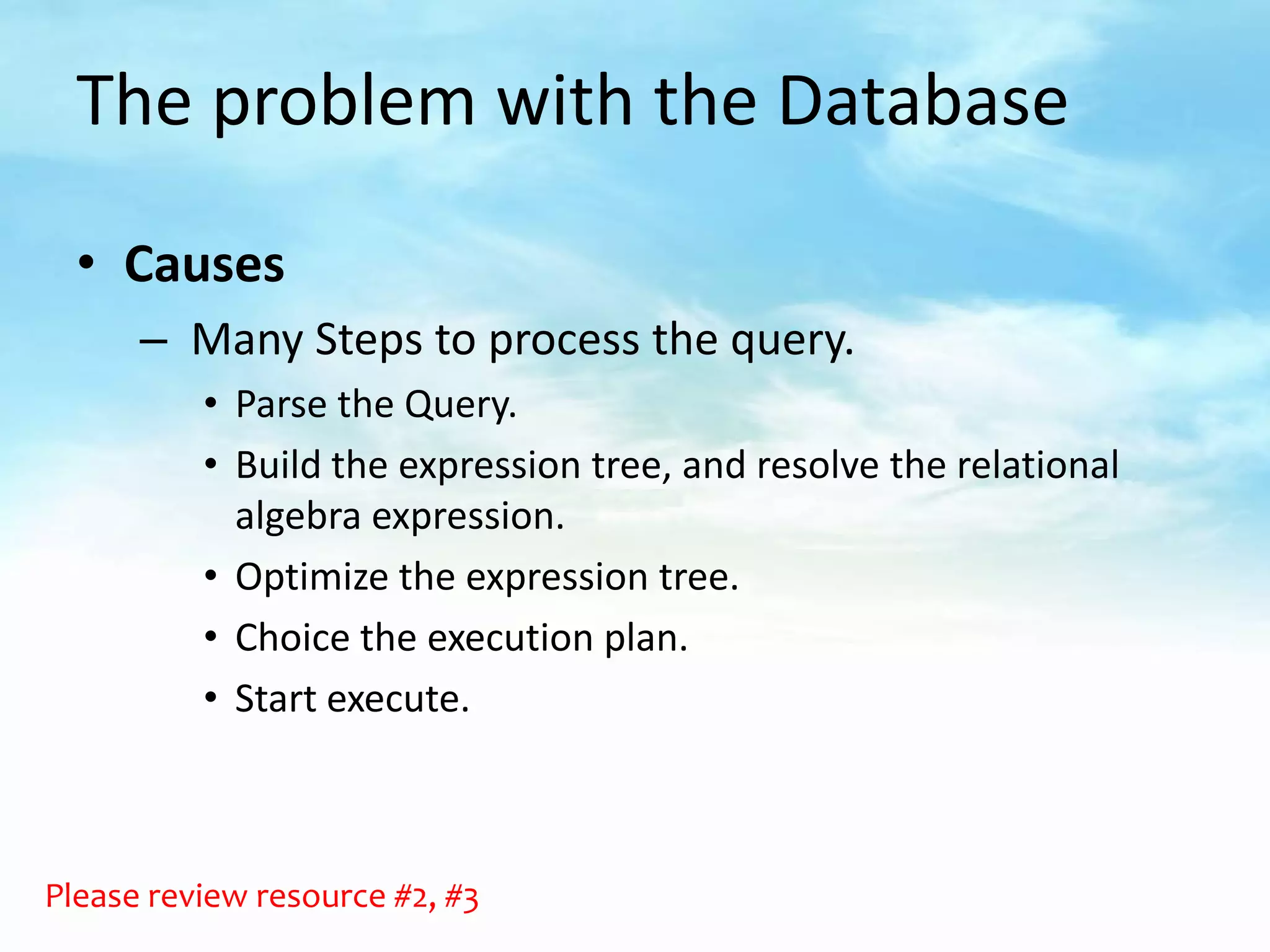The problem with the Database

  • Causes
      – Many Steps to process the query.
          • Parse the Query.
          • Build the expression tree, and resolve the relational
            algebra expression.
          • Optimize the expression tree.
          • Choice the execution plan.
          • Start execute.



Please review resource #2, #3
 