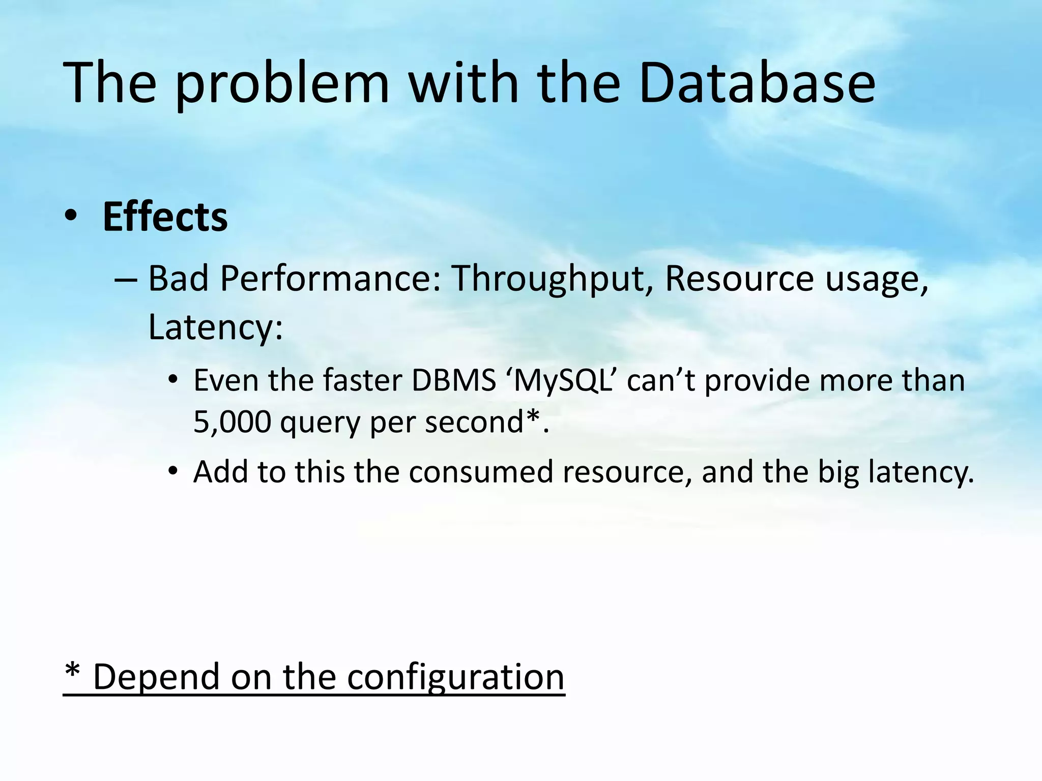 The problem with the Database

• Effects
   – Bad Performance: Throughput, Resource usage,
     Latency:
      • Even the faster DBMS ‘MySQL’ can’t provide more than
        5,000 query per second*.
      • Add to this the consumed resource, and the big latency.




* Depend on the configuration
 