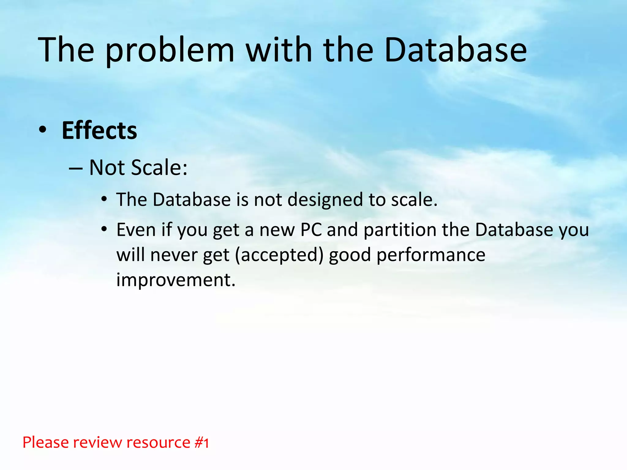 The problem with the Database

  • Effects
      – Not Scale:
          • The Database is not designed to scale.
          • Even if you get a new PC and partition the Database you
            will never get (accepted) good performance
            improvement.




Please review resource #1
 