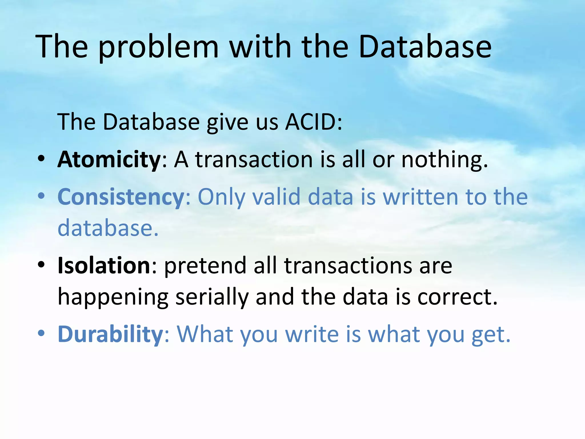 The problem with the Database

    The Database give us ACID:
•   Atomicity: A transaction is all or nothing.
•   Consistency: Only valid data is written to the
    database.
•   Isolation: pretend all transactions are
    happening serially and the data is correct.
•   Durability: What you write is what you get.
 