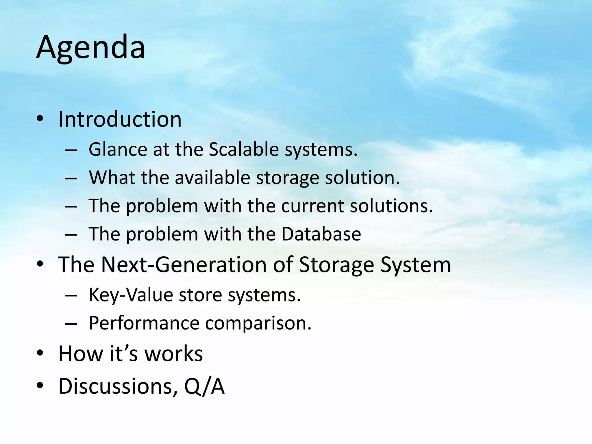 Agenda
• Introduction
  –   Glance at the Scalable systems.
  –   What the available storage solution.
  –   The problem with the current solutions.
  –   The problem with the Database
• The Next-Generation of Storage System
  – Key-Value store systems.
  – Performance comparison.
• How it’s works
• Discussions, Q/A
 