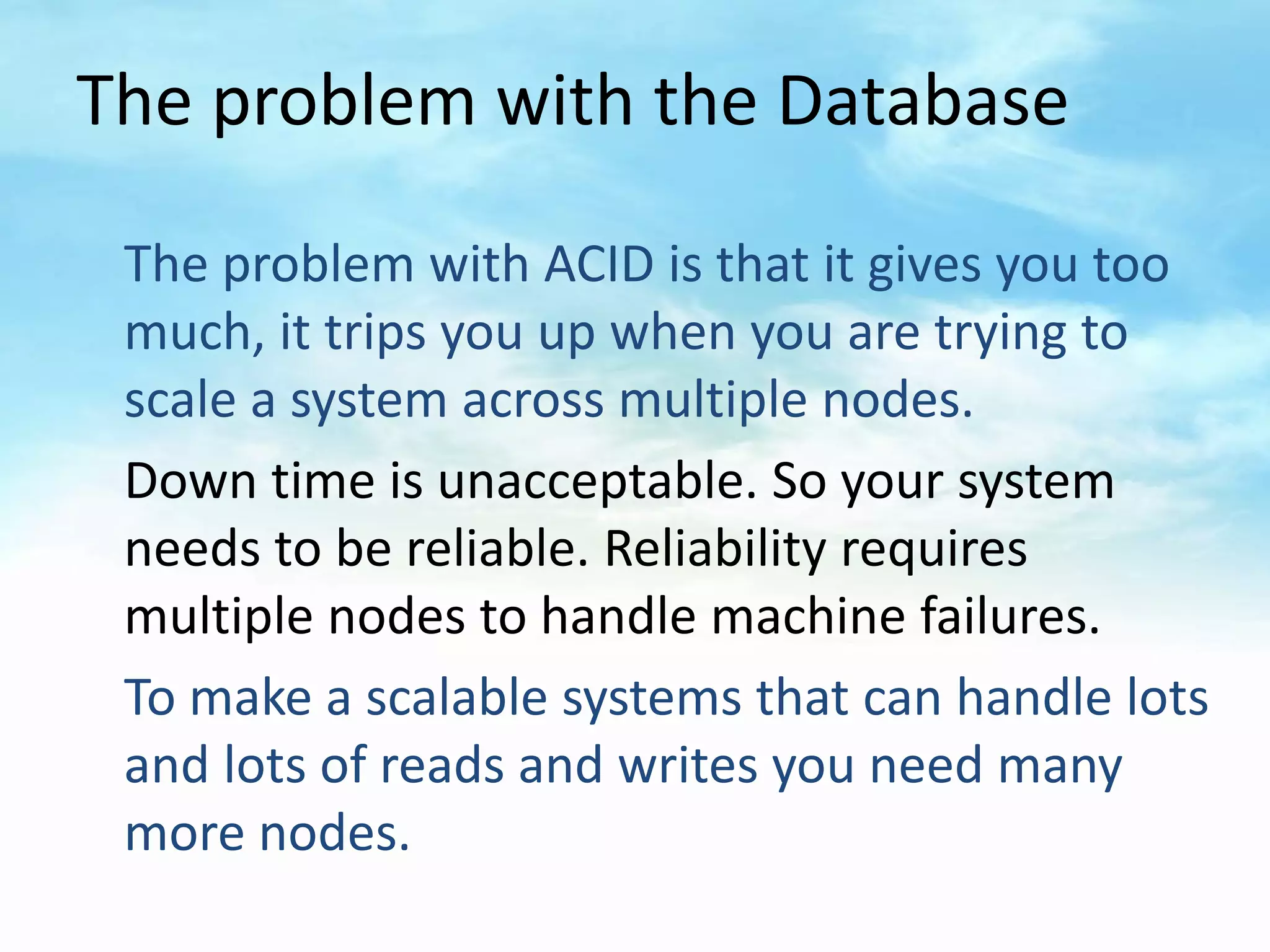 The problem with the Database

 The problem with ACID is that it gives you too
 much, it trips you up when you are trying to
 scale a system across multiple nodes.
 Down time is unacceptable. So your system
 needs to be reliable. Reliability requires
 multiple nodes to handle machine failures.
 To make a scalable systems that can handle lots
 and lots of reads and writes you need many
 more nodes.
 