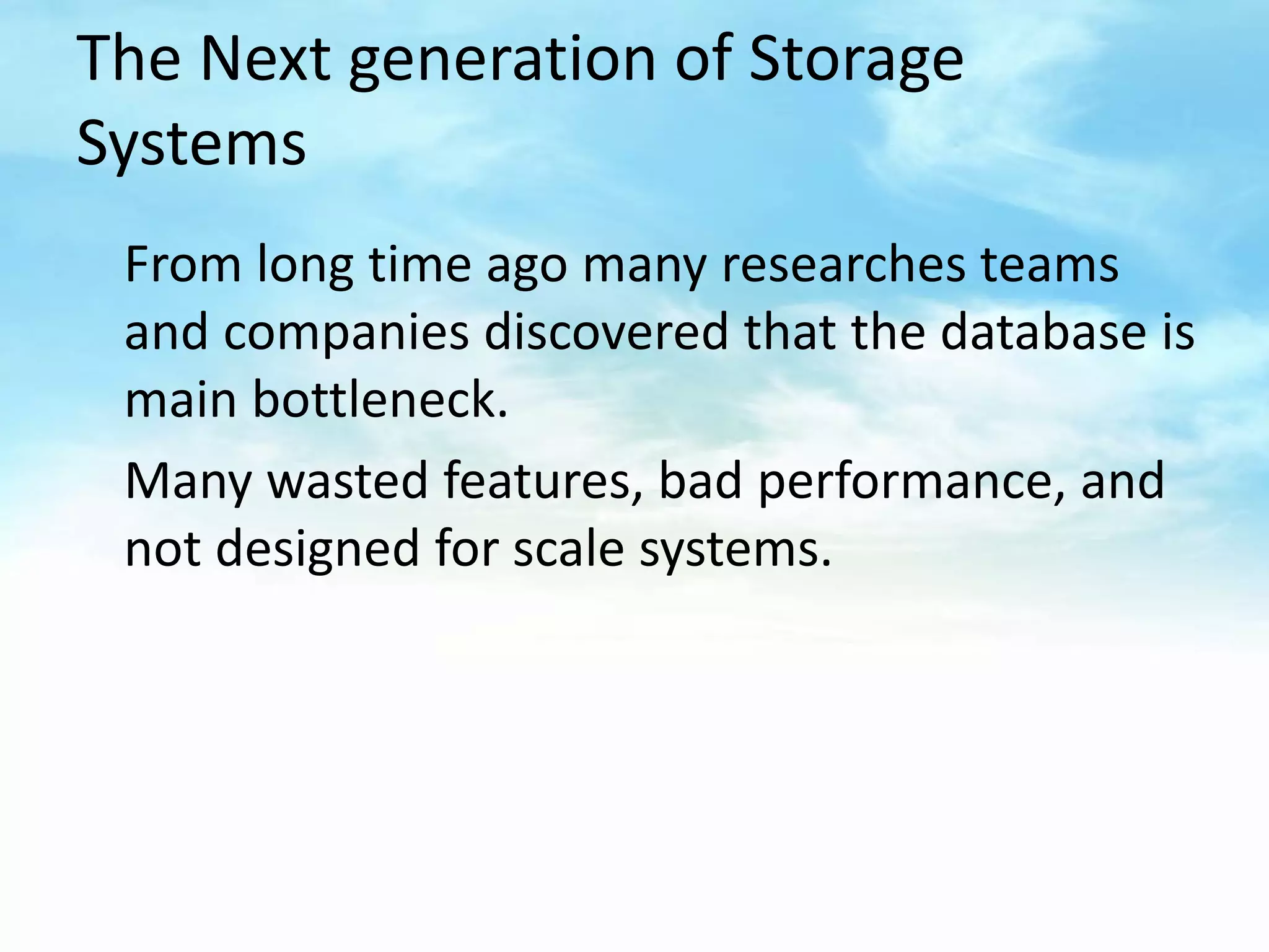 The Next generation of Storage
Systems
 From long time ago many researches teams
 and companies discovered that the database is
 main bottleneck.
 Many wasted features, bad performance, and
 not designed for scale systems.
 