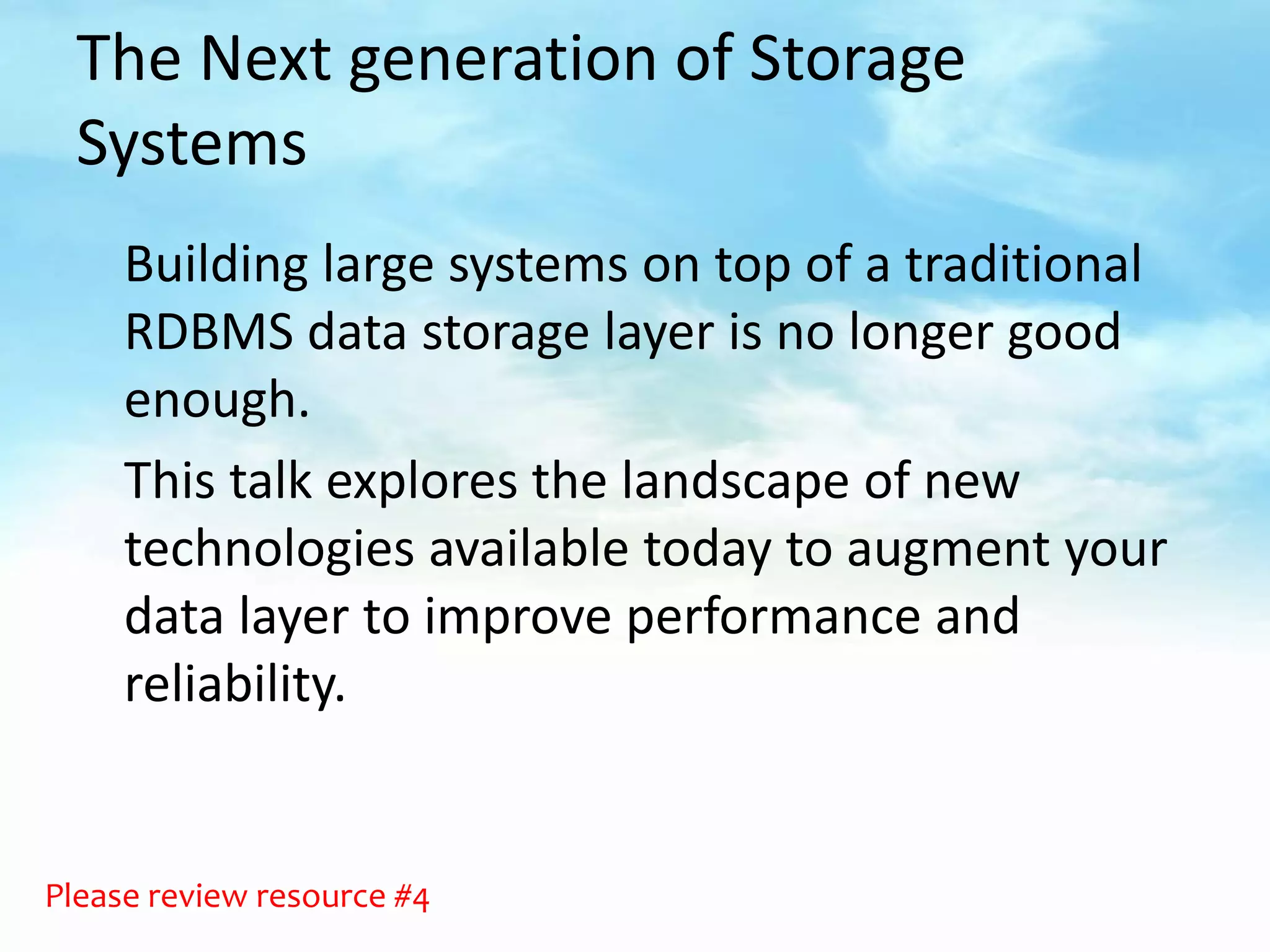 The Next generation of Storage
  Systems
     Building large systems on top of a traditional
     RDBMS data storage layer is no longer good
     enough.
     This talk explores the landscape of new
     technologies available today to augment your
     data layer to improve performance and
     reliability.


Please review resource #4
 
