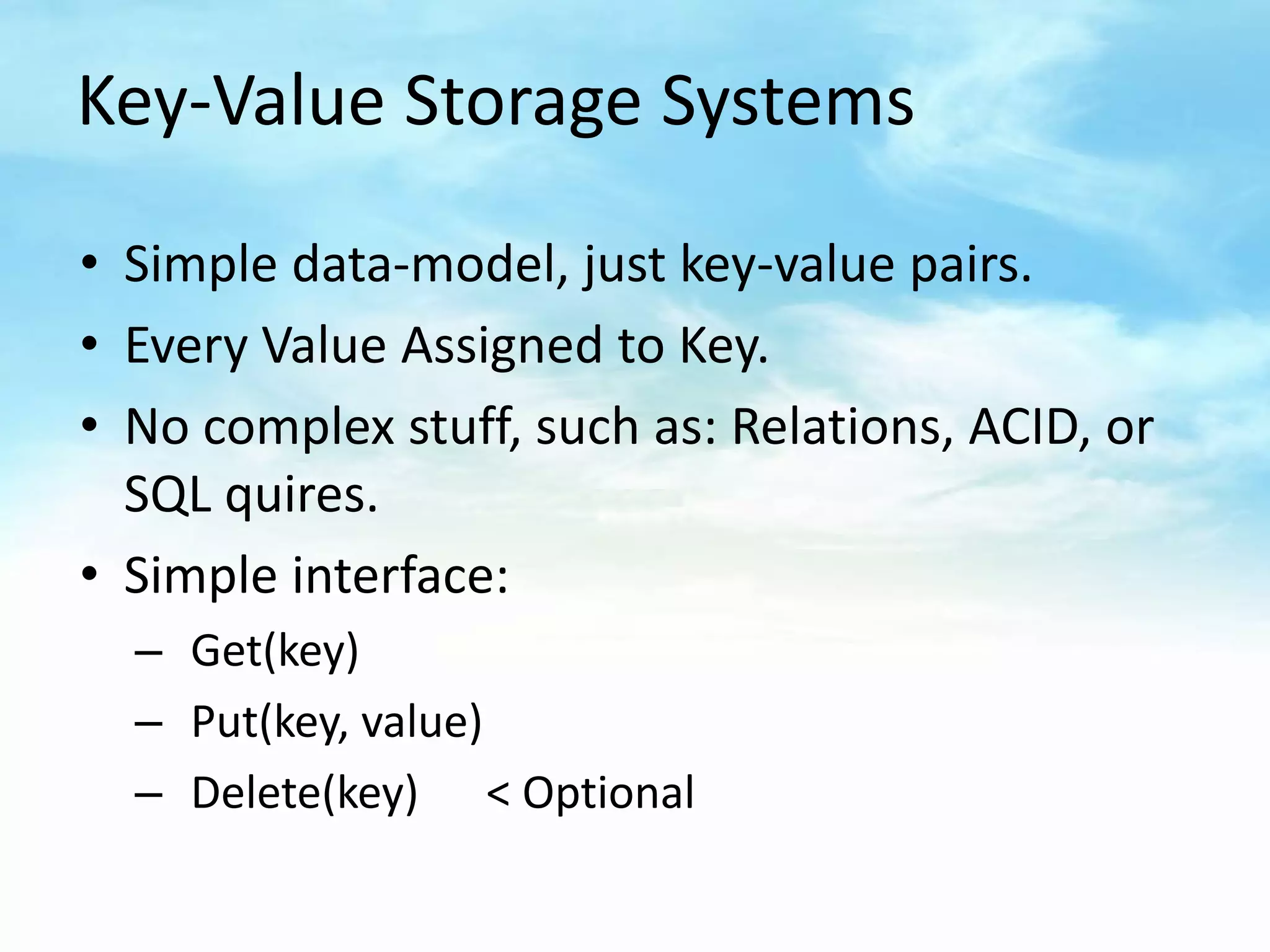 Key-Value Storage Systems

• Simple data-model, just key-value pairs.
• Every Value Assigned to Key.
• No complex stuff, such as: Relations, ACID, or
  SQL quires.
• Simple interface:
  – Get(key)
  – Put(key, value)
  – Delete(key) < Optional
 