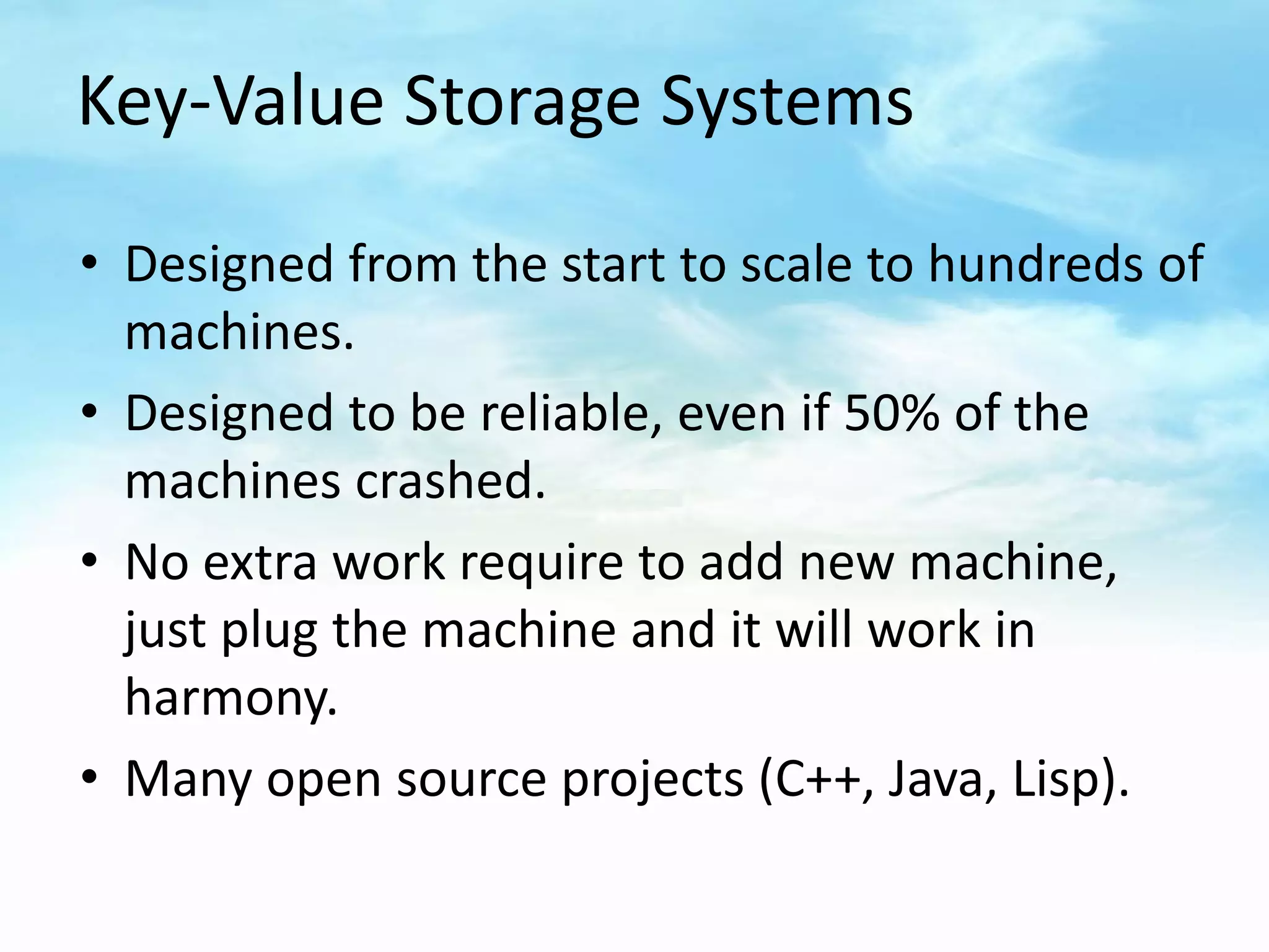 Key-Value Storage Systems

• Designed from the start to scale to hundreds of
  machines.
• Designed to be reliable, even if 50% of the
  machines crashed.
• No extra work require to add new machine,
  just plug the machine and it will work in
  harmony.
• Many open source projects (C++, Java, Lisp).
 