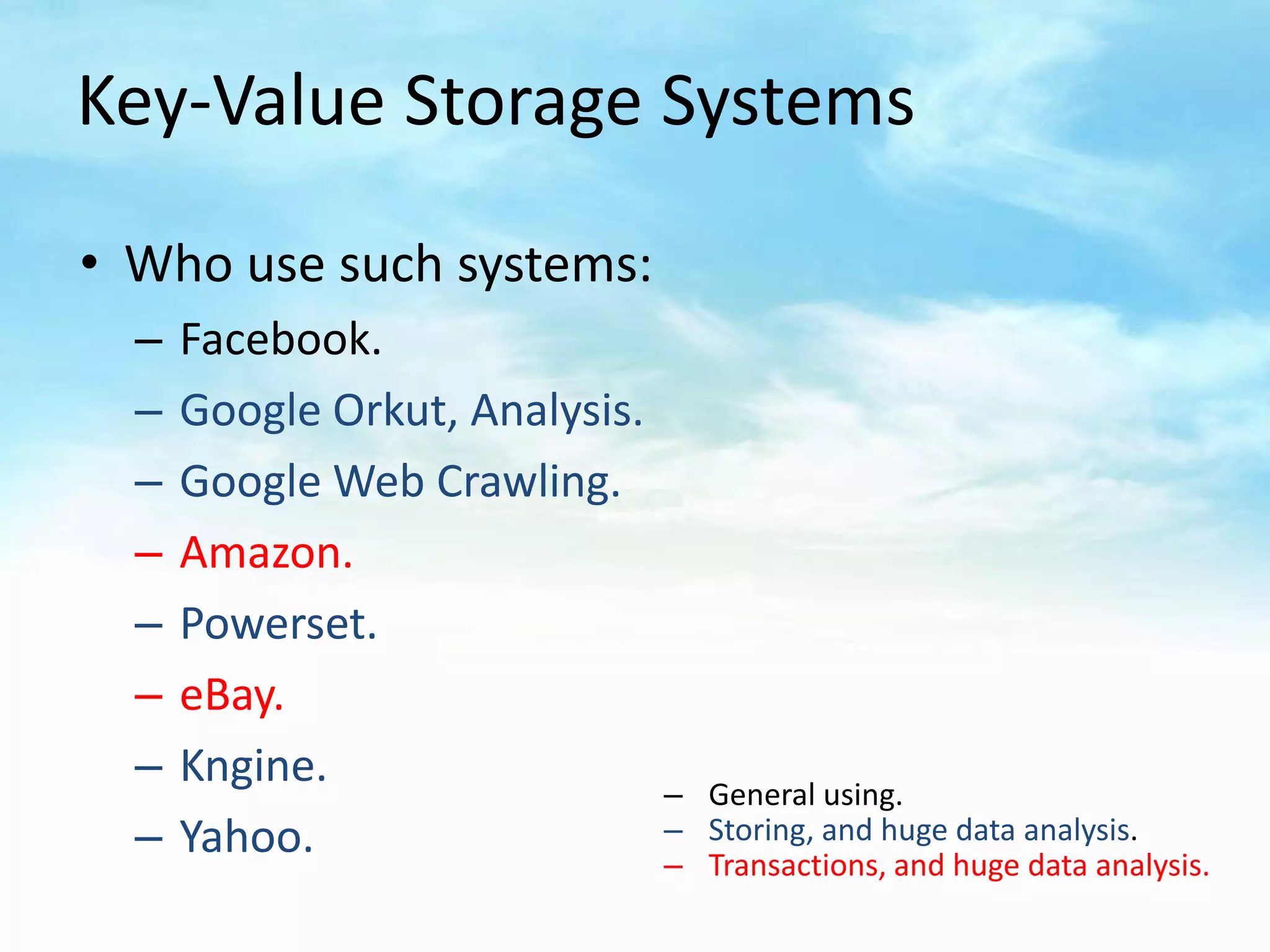 Key-Value Storage Systems

• Who use such systems:
  –   Facebook.
  –   Google Orkut, Analysis.
  –   Google Web Crawling.
  –   Amazon.
  –   Powerset.
  –   eBay.
  –   Kngine.                   – General using.
  –   Yahoo.                    – Storing, and huge data analysis.
                                – Transactions, and huge data analysis.
 