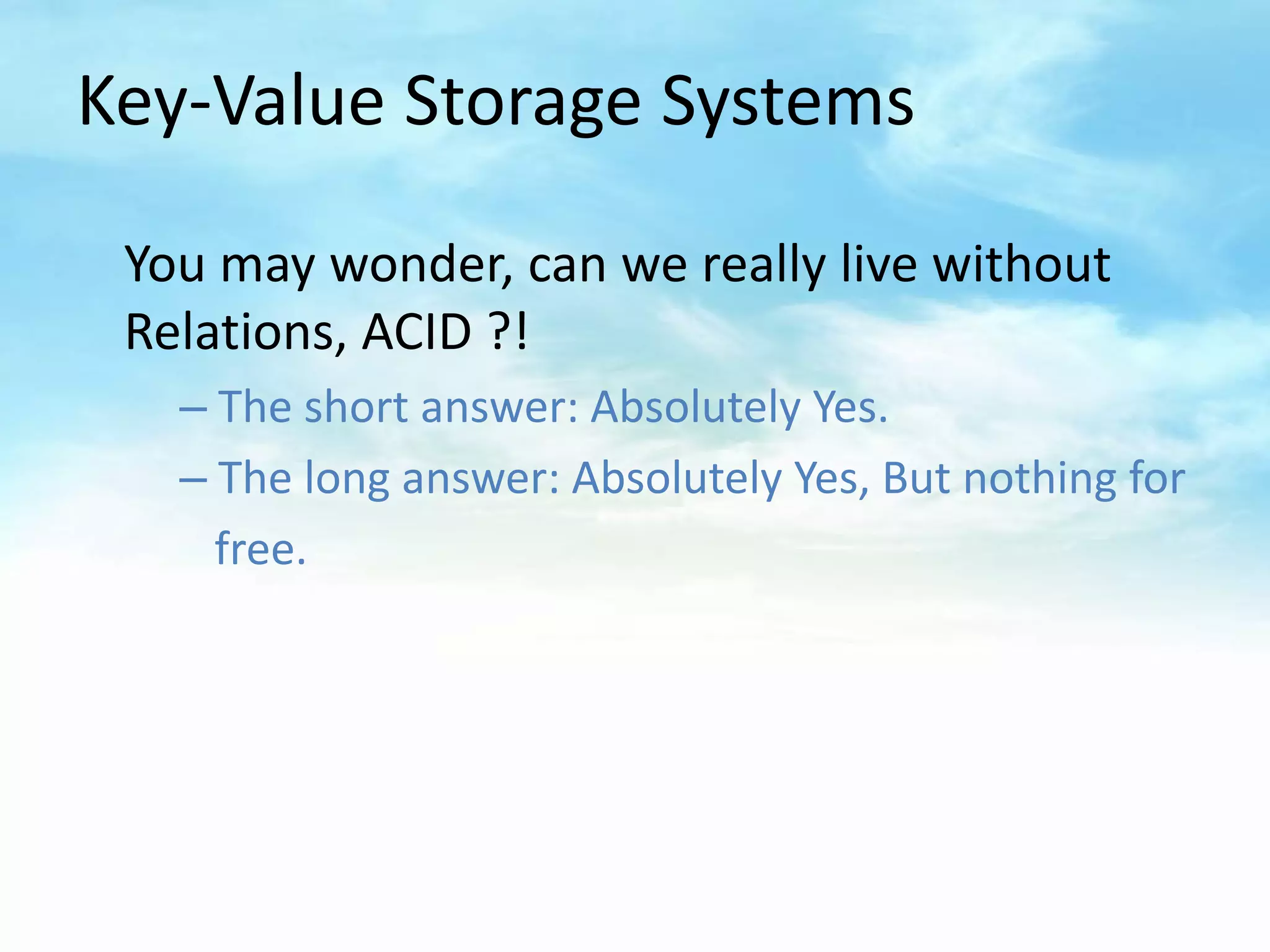 Key-Value Storage Systems

 You may wonder, can we really live without
 Relations, ACID ?!
   – The short answer: Absolutely Yes.
   – The long answer: Absolutely Yes, But nothing for
     free.
 