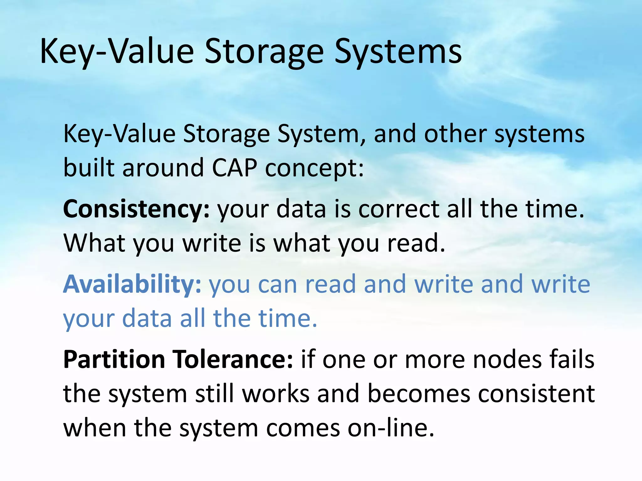 Key-Value Storage Systems

 Key-Value Storage System, and other systems
 built around CAP concept:
 Consistency: your data is correct all the time.
 What you write is what you read.
 Availability: you can read and write and write
 your data all the time.
 Partition Tolerance: if one or more nodes fails
 the system still works and becomes consistent
 when the system comes on-line.
 