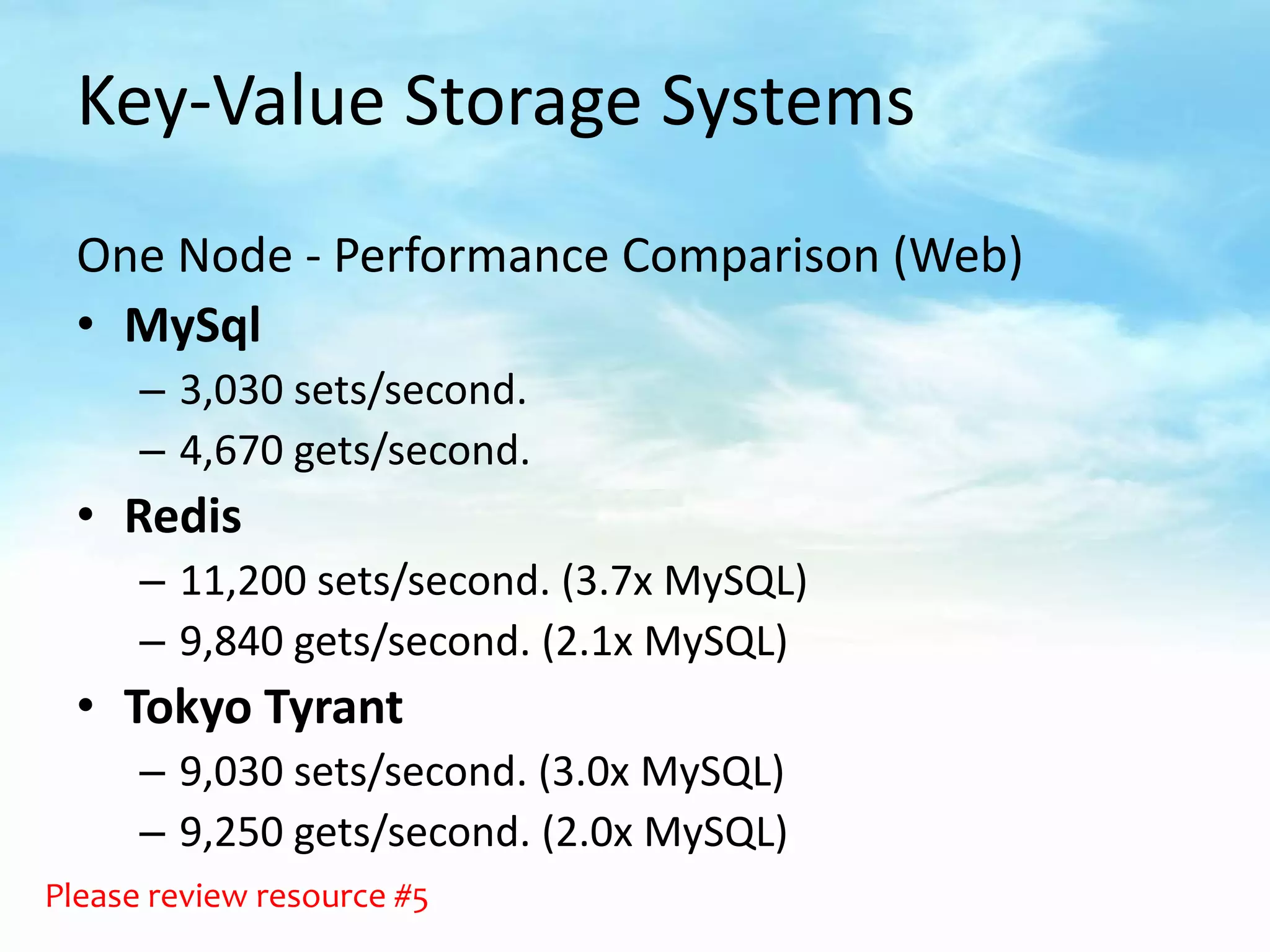 Key-Value Storage Systems
  One Node - Performance Comparison (Web)
  • MySql
      – 3,030 sets/second.
      – 4,670 gets/second.
  • Redis
      – 11,200 sets/second. (3.7x MySQL)
      – 9,840 gets/second. (2.1x MySQL)
  • Tokyo Tyrant
      – 9,030 sets/second. (3.0x MySQL)
      – 9,250 gets/second. (2.0x MySQL)
Please review resource #5
 